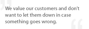 We value our customers and don't want to let them down in case something goes wrong.